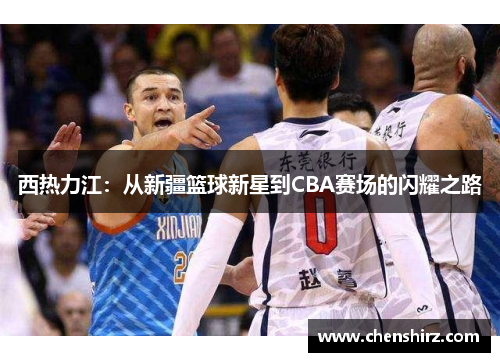 西热力江：从新疆篮球新星到CBA赛场的闪耀之路