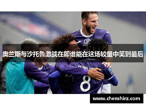 奥兰斯与沙托鲁激战在即谁能在这场较量中笑到最后